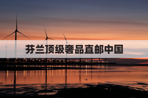 芬兰顶级奢品直邮中国,尊享品质不远万里