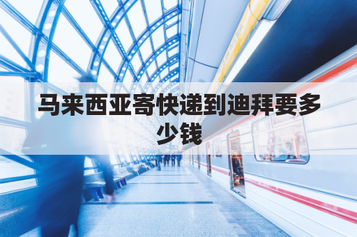 马来西亚寄快递到迪拜要多少钱(到马来西亚的快递费用)