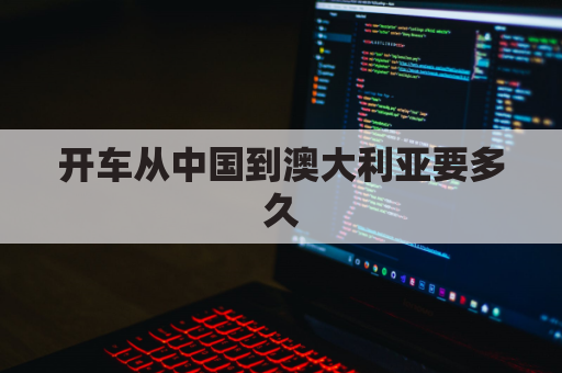 开车从中国到澳大利亚要多久(开车从中国到澳大利亚要多久能到)