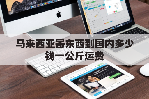 马来西亚寄东西到国内多少钱一公斤运费(马来西亚寄包裹到中国多少钱)