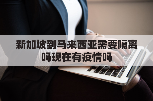 新加坡到马来西亚需要隔离吗现在有疫情吗(新加坡去马来西亚的关口)