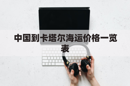 中国到卡塔尔海运价格一览表(中国到卡塔尔的航班)