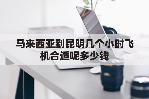 马来西亚到昆明几个小时飞机合适呢多少钱(马来西亚到昆明航班)