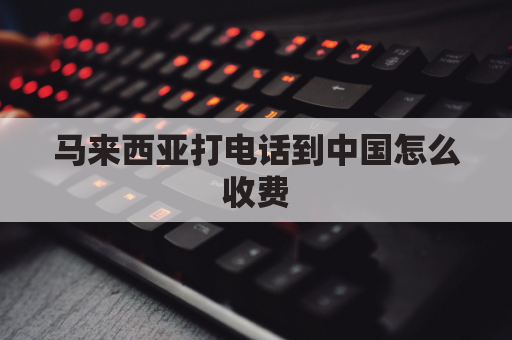 马来西亚打电话到中国怎么收费(马来西亚拨打国内电话怎么打)