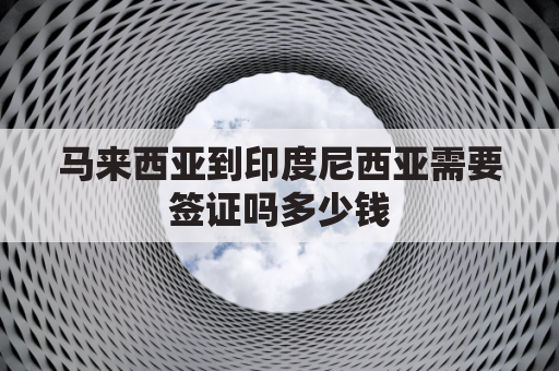 马来西亚到印度尼西亚需要签证吗多少钱(马来西亚到印度尼西亚需要签证吗多少钱一个月)
