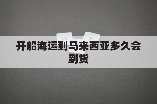 开船海运到马来西亚多久会到货(马来西亚到中国散货船运费)