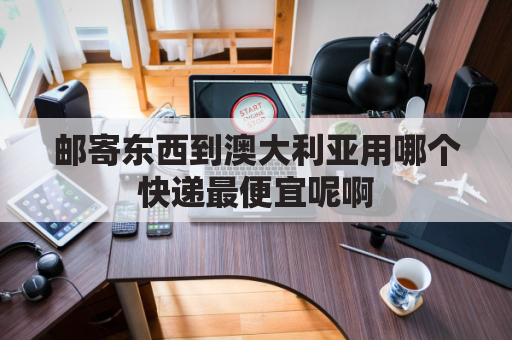 邮寄东西到澳大利亚用哪个快递最便宜呢啊(从中国寄澳大利亚走哪个快递寄国外用什么快递便宜)