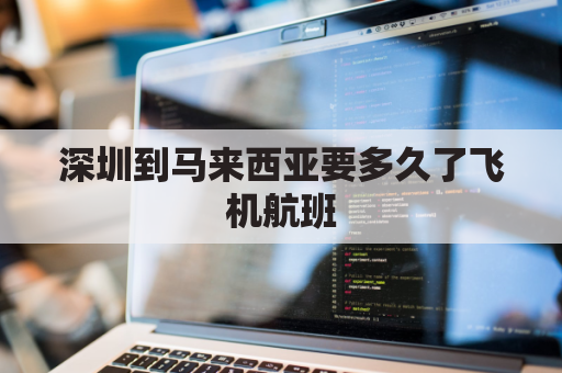深圳到马来西亚要多久了飞机航班(深圳到马来西亚机票航班查询)