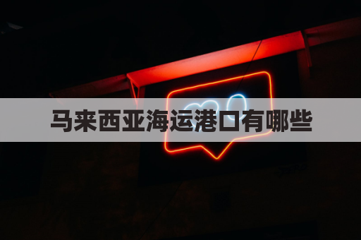 马来西亚海运港口有哪些(马来西亚的海运港口)