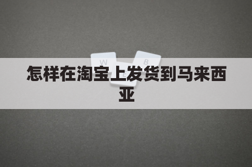 怎样在淘宝上发货到马来西亚(淘宝买东西寄到马来西亚)