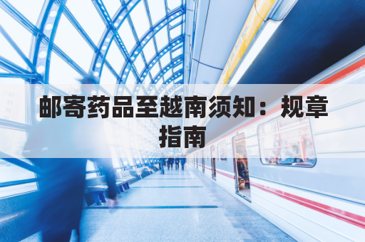 邮寄药品至越南须知:规章指南,谨防违规