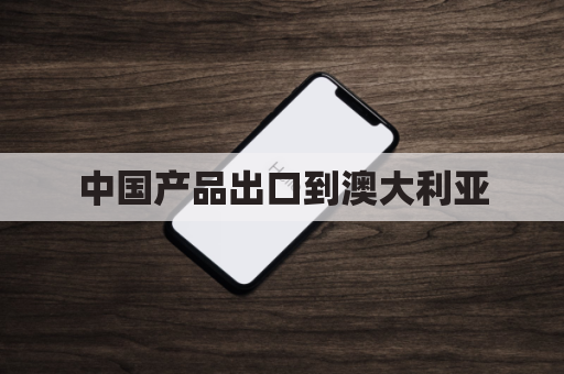 中国产品出口到澳大利亚(中国从澳大利亚进口产品)
