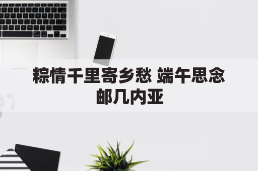 粽情千里寄乡愁 端午思念邮几内亚