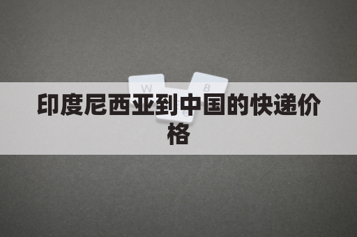 印度尼西亚到中国的快递价格(印度尼西亚到中国快递多少钱)