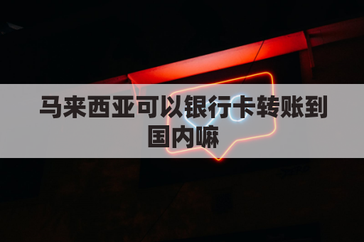 马来西亚可以银行卡转账到国内嘛(马来西亚可以转账到中国吗)