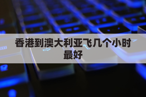香港到澳大利亚飞几个小时最好(香港到澳大利亚飞机多久)