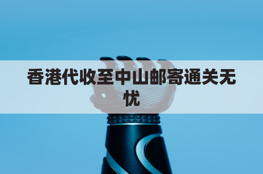 香港代收至中山邮寄通关无忧