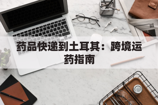 药品快递到土耳其:跨境运药指南