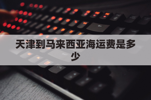 天津到马来西亚海运费是多少(中国海运到马来西亚价格)