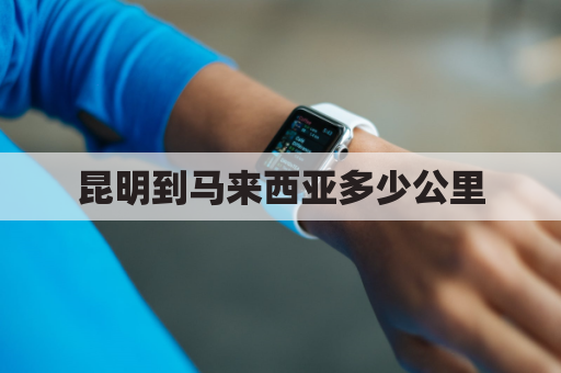 昆明到马来西亚多少公里(昆明到马来西亚槟城机票多少钱)