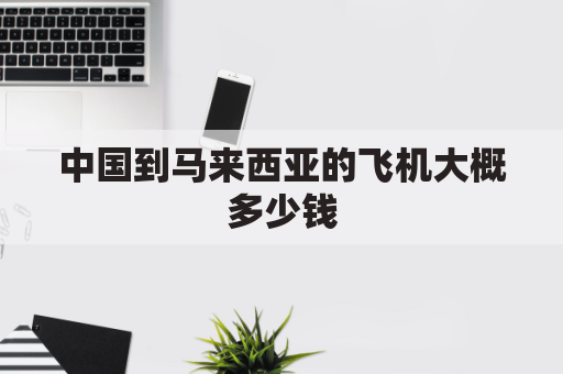 中国到马来西亚的飞机大概多少钱(中国到马来西亚飞机票多少钱)