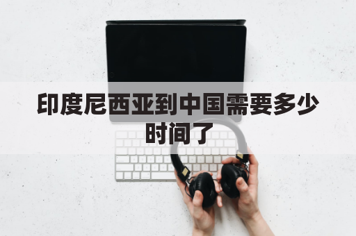 印度尼西亚到中国需要多少时间了(到印度尼西亚多远)