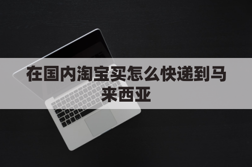 在国内淘宝买怎么快递到马来西亚(淘宝买东西可以直接寄到马来西亚吗)