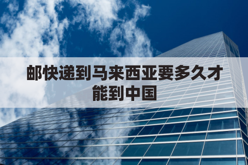 邮快递到马来西亚要多久才能到中国(寄到马来西亚要多久)