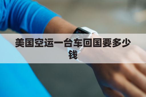 美国空运一台车回国要多少钱(从美国运车回国交多少税)