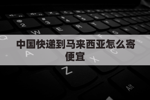 中国快递到马来西亚怎么寄便宜(从中国寄东西到马来西亚怎么寄)
