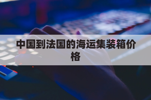 中国到法国的海运集装箱价格(中国到法国的海运集装箱价格表)