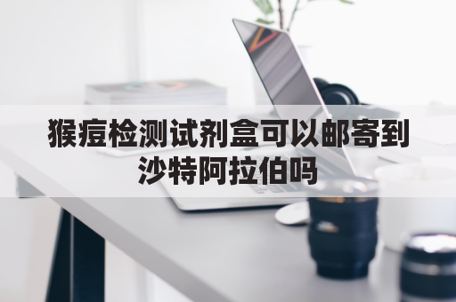 猴痘检测试剂盒可以邮寄到沙特阿拉伯吗(猴痘检测试剂盒可以邮寄到沙特阿拉伯吗多少钱)