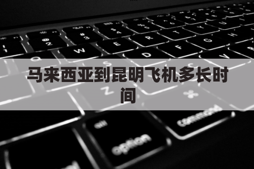 马来西亚到昆明飞机多长时间(马来西亚到昆明飞机多长时间到达)