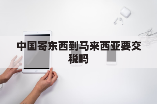 中国寄东西到马来西亚要交税吗(中国寄东西去马来西亚走什么流程)