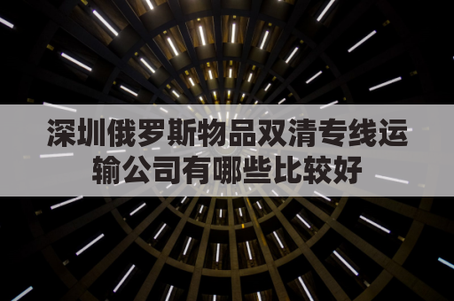 深圳俄罗斯物品双清专线运输公司有哪些比较好(俄罗斯陆运出口双清)