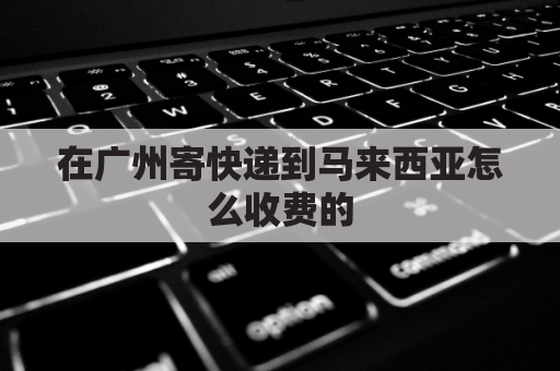 在广州寄快递到马来西亚怎么收费的(广州寄马来西亚邮费)