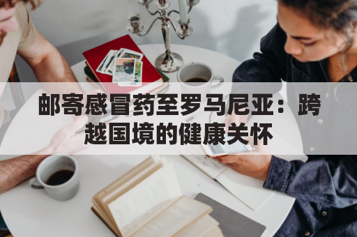 邮寄感冒药至罗马尼亚:跨越国境的健康关怀