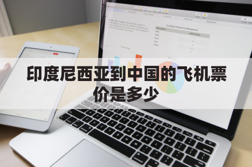 印度尼西亚到中国的飞机票价是多少(印度尼西亚飞中国航班最新动态)