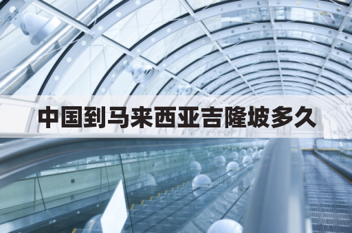 中国到马来西亚吉隆坡多久(中国到马来西亚吉隆坡多久到达)