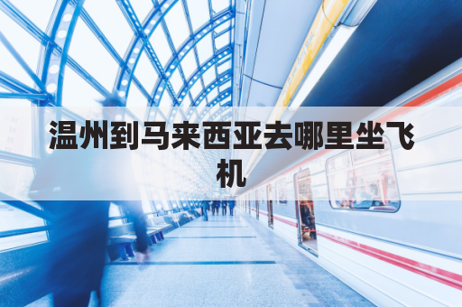 温州到马来西亚去哪里坐飞机(温州到马来西亚去哪里坐飞机方便)