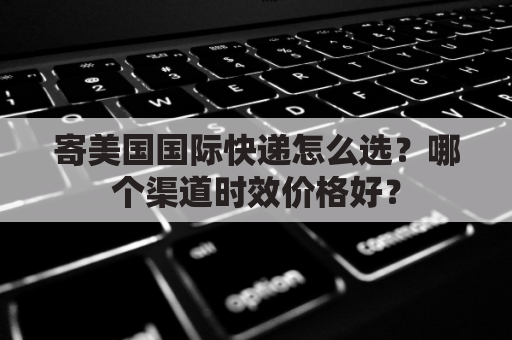 寄美国国际快递怎么选?哪个渠道时效价格好?