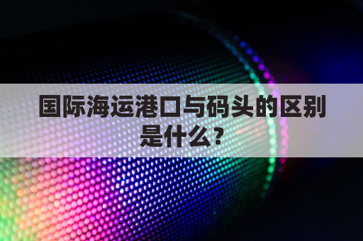 国际海运港口与码头的区别是什么?