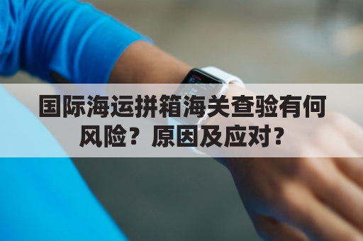 国际海运拼箱海关查验有何风险?原因及应对?