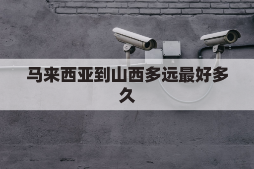 马来西亚到山西多远最好多久(马来西亚到中国需要几小时)