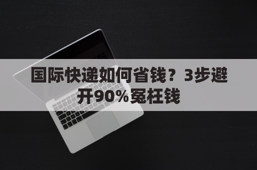 国际快递如何省钱？3步避开90%冤枉钱
