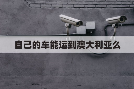 自己的车能运到澳大利亚么(澳大利亚买车运回中国)