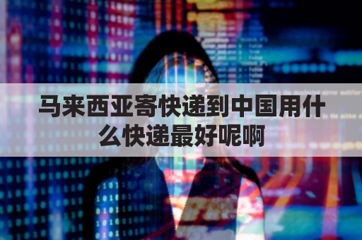 马来西亚寄快递到中国用什么快递最好呢啊(马来西亚发什么快递到中国便宜)