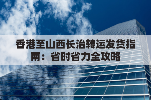 香港至山西长治转运发货指南:省时省力全攻略