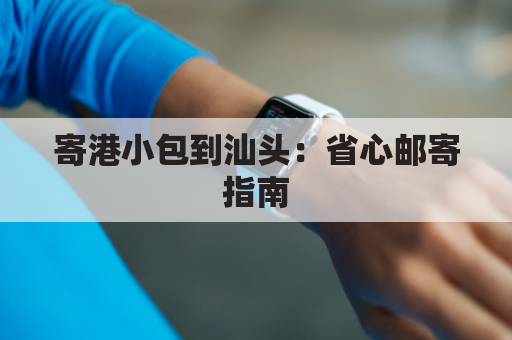 寄港小包到汕头:省心邮寄指南