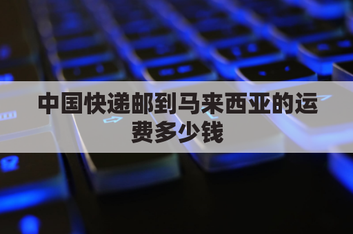 中国快递邮到马来西亚的运费多少钱(中国邮寄到马来西亚邮费)